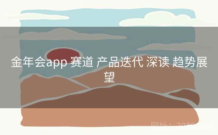 金年会app 赛道 产品迭代 深读 趋势展望