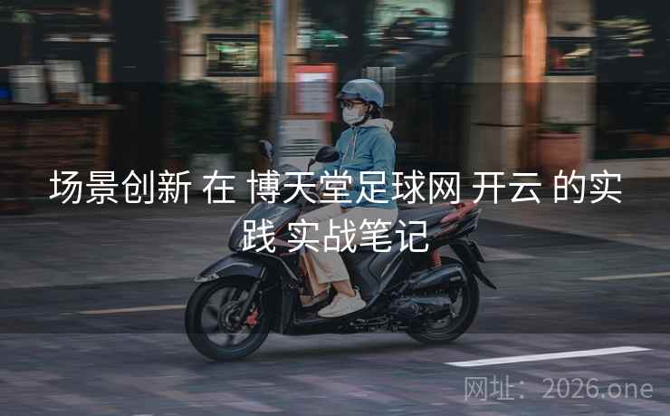 场景创新 在 博天堂足球网 开云 的实践 实战笔记