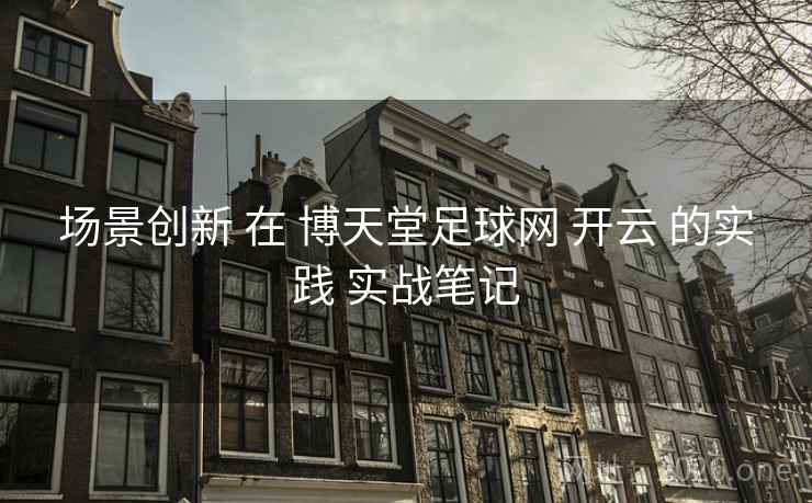 场景创新 在 博天堂足球网 开云 的实践 实战笔记