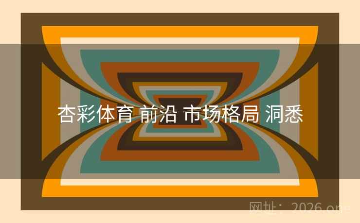 杏彩体育 前沿 市场格局 洞悉 杏彩体育 前沿 市场格局 洞悉